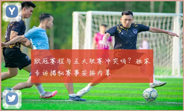 欧冠赛程与五大联赛冲突吗？独家专访揭秘赛事安排内幕