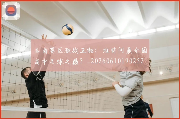 东南赛区激战正酣:谁将问鼎全国高中足球之巅?_20260610190252