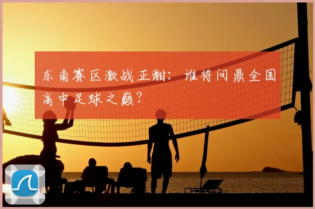 东南赛区激战正酣:谁将问鼎全国高中足球之巅?
