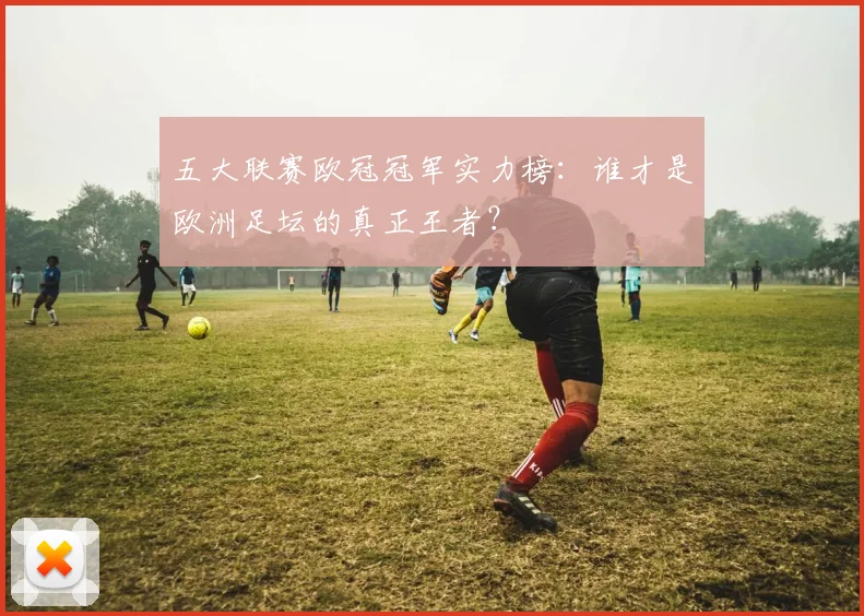 五大联赛欧冠冠军实力榜：谁才是欧洲足坛的真正王者？