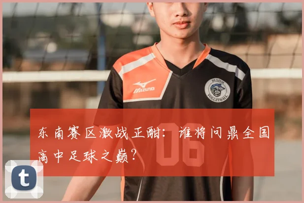 东南赛区激战正酣：谁将问鼎全国高中足球之巅？