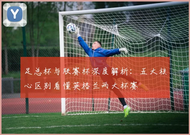 足总杯与联赛杯深度解析:五大核心区别看懂英格兰两大杯赛