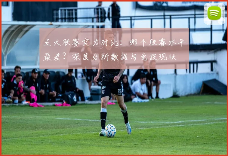 五大联赛实力对比:哪个联赛水平最差?深度分析数据与竞技现状